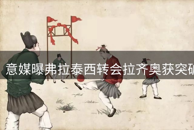 意媒曝弗拉泰西转会拉齐奥获突破进展