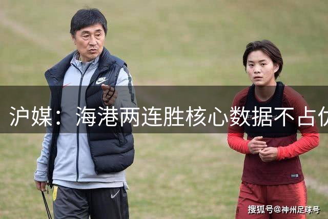 沪媒：海港两连胜核心数据不占优，上半程放弃梅伦多是巨大失误