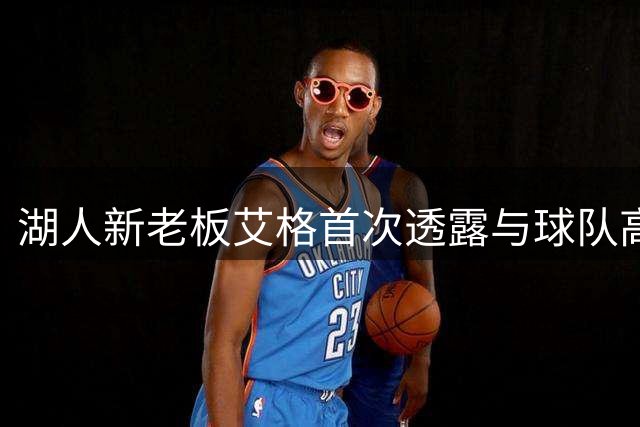 湖人新老板艾格首次透露与球队高层接触情况